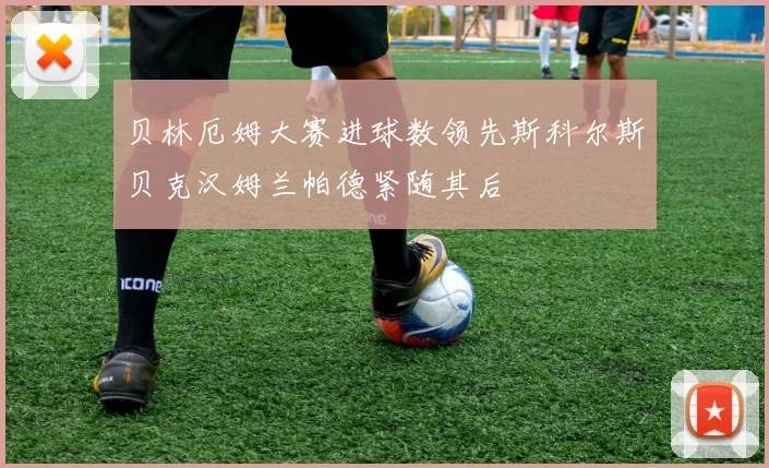 贝林厄姆大赛进球数领先斯科尔斯贝克汉姆兰帕德紧随其后
