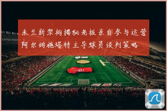 米兰新架构揭秘老板亲自参与运营阿尔姆施塔特主导球员谈判策略