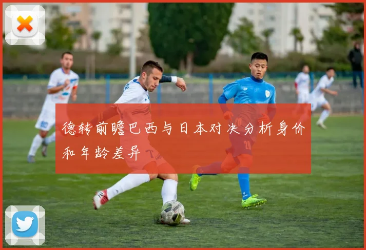 德转前瞻巴西与日本对决分析身价和年龄差异