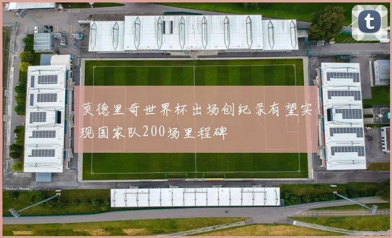 莫德里奇世界杯出场创纪录有望实现国家队200场里程碑