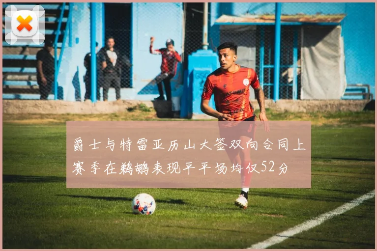 爵士与特雷亚历山大签双向合同上赛季在鹈鹕表现平平场均仅52分
