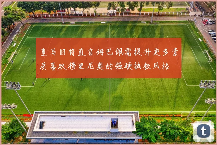 皇马旧将直言姆巴佩需提升更多素质喜欢穆里尼奥的强硬执教风格