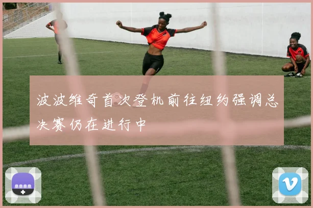 波波维奇首次登机前往纽约强调总决赛仍在进行中