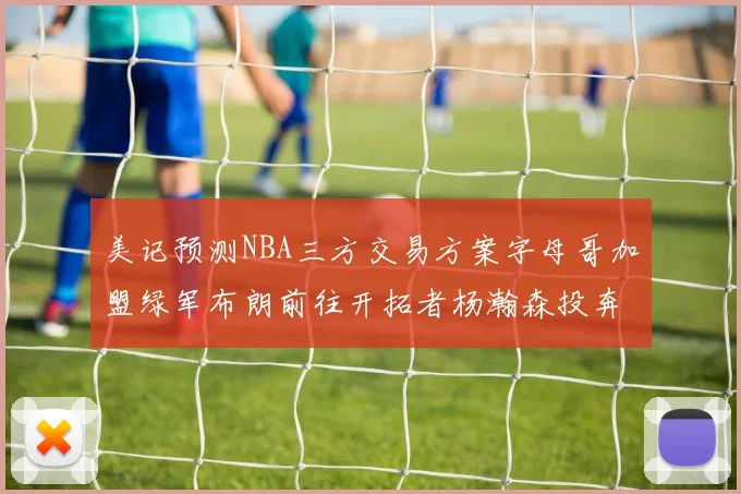 美记预测NBA三方交易方案字母哥加盟绿军布朗前往开拓者杨瀚森投奔雄鹿