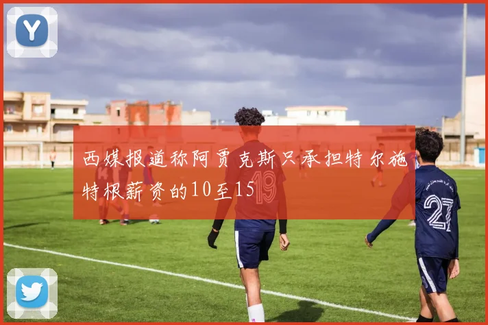 西媒报道称阿贾克斯只承担特尔施特根薪资的10至15