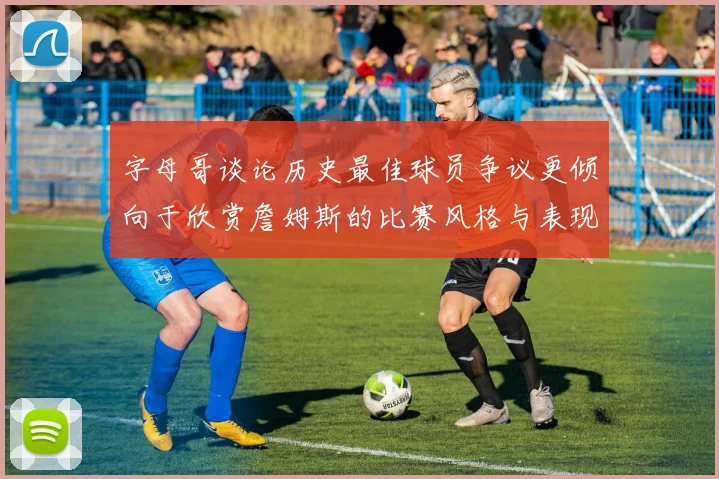 字母哥谈论历史最佳球员争议更倾向于欣赏詹姆斯的比赛风格与表现