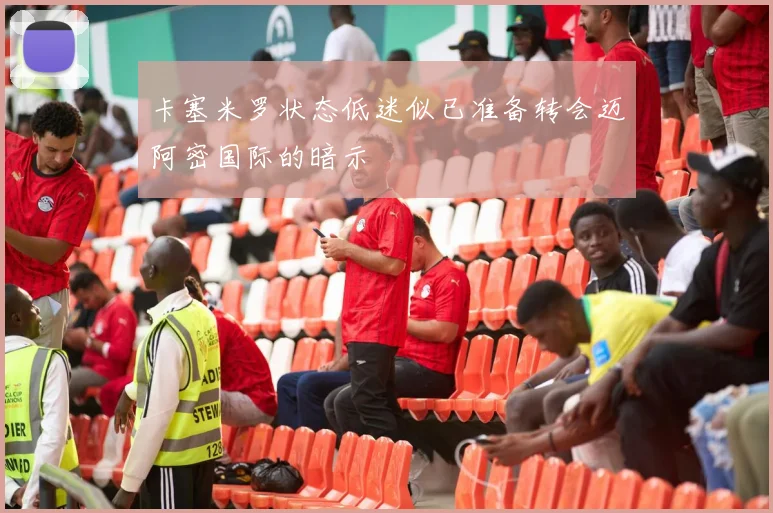 卡塞米罗状态低迷似已准备转会迈阿密国际的暗示