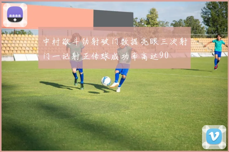 中村敬斗劲射破门数据亮眼三次射门一记射正传球成功率高达90