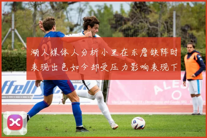 湖人媒体人分析小里在东詹缺阵时表现出色如今却受压力影响表现下滑