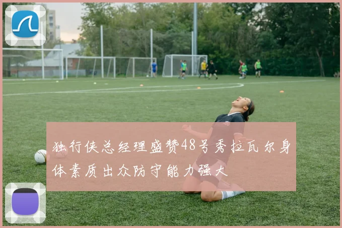 独行侠总经理盛赞48号秀拉瓦尔身体素质出众防守能力强大