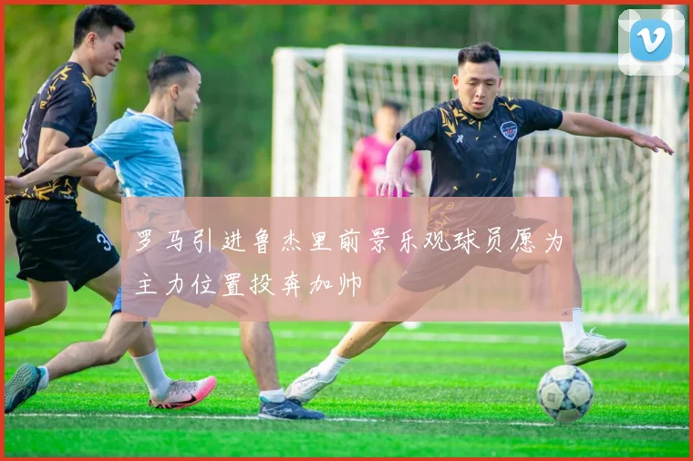 罗马引进鲁杰里前景乐观球员愿为主力位置投奔加帅