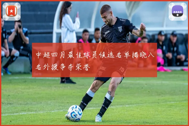 中超四月最佳球员候选名单揭晓八名外援争夺荣誉